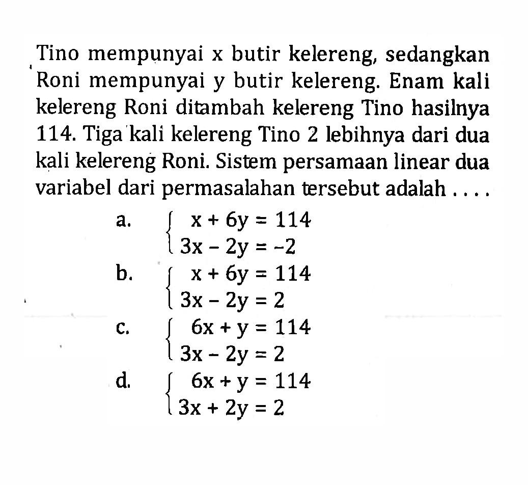 Tino mempunyai x butir kelereng, sedangkan Roni mempunyai y butir kelereng. Enam kali kelereng Roni ditambah kelereng Tino hasilnya 114. Tiga kali kelereng Tino 2 lebihnya dari dua kali kelereng Roni. Sistem persamaan linear dua variabel dari permasalahan tersebut adalah a. x + 6y = 114 3x - 2y = -2 b. x + 6y = 114 3x - 2y = 2 c. 6x + y = 114 3x - 2y = 2 d. 6x + y = 114 3x + 2y = 2
