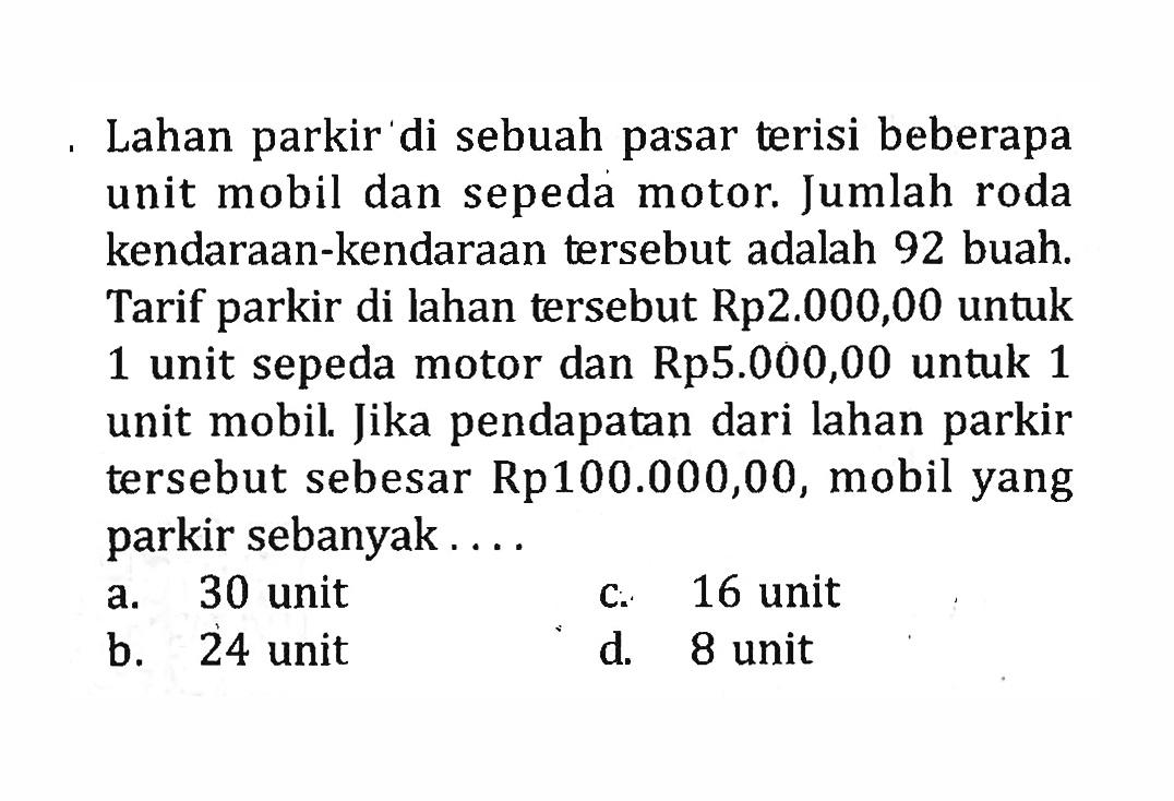 Lahan parkir di sebuah pasar terisi beberapa unit mobil dan sepeda motor. Jumlah roda kendaraan-kendaraan tersebut adalah 92 buah Tarif parkir di lahan tersebut Rp2.000,00 untuk 1 unit sepeda motor dan Rp5.000,00 untuk 1 unit mobil. Jika pendapatan dari lahan parkir tersebut sebesar Rp100.000,00, mobil yang parkir sebanyak a. 30 unit c. 16 unit b. 24 unit b. d 8 unit