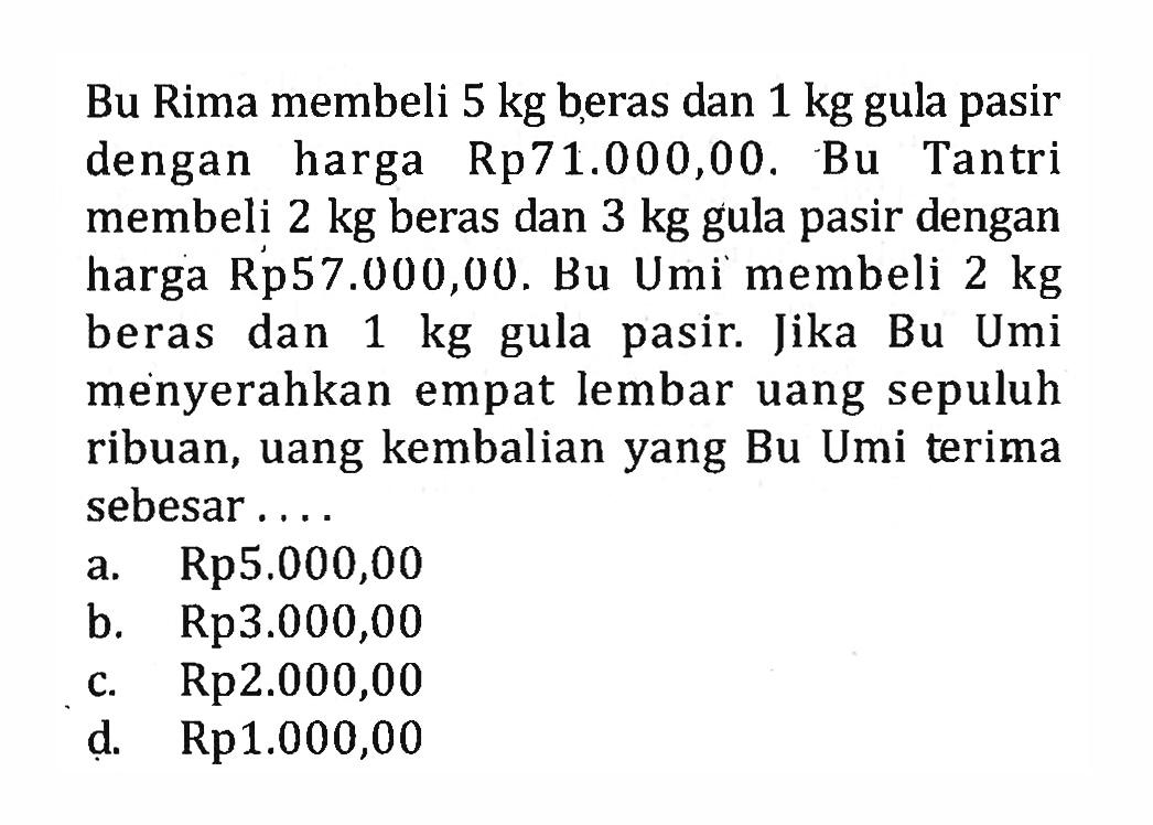 Bu Rima membeli 5 kg beras dan 1 kg gula pasir dengan harga Rp71.000,00. Bu Tantri membeli 2 kg beras dan 3 kg gula pasir dengan harga Rp57.000,00. Bu Umi membeli 2 kg beras dan 1 kg gula pasir. Jika Bu Umi menyerahkan empat lembar uang sepuluh ribuan, uang kembalian yang Bu Umi terima sebesar.... a. Rp5.000,00 b. Rp3.000,00 c. Rp2.000,00 d. Rp1.000,00