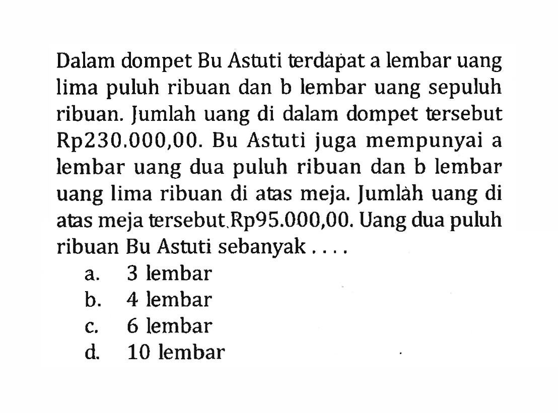 Dalam dompet Bu Astuti terdapat a lembar uang lima puluh ribuan dan b lembar uang sepuluh ribuan. Jumlah uang di dalam dompet tersebut Rp230.000,00. Bu Astuti juga mempunyai a lembar uang dua puluh ribuan dan b lembar uang lima ribuan di atas meja. Jumlah uang di atas meja tersebut Rp95.000,00. Uang dua puluh ribuan Bu Astuti sebanyak ... a. 3 lembar b. 4 lembar c. 6 lembar d. 10 lembar