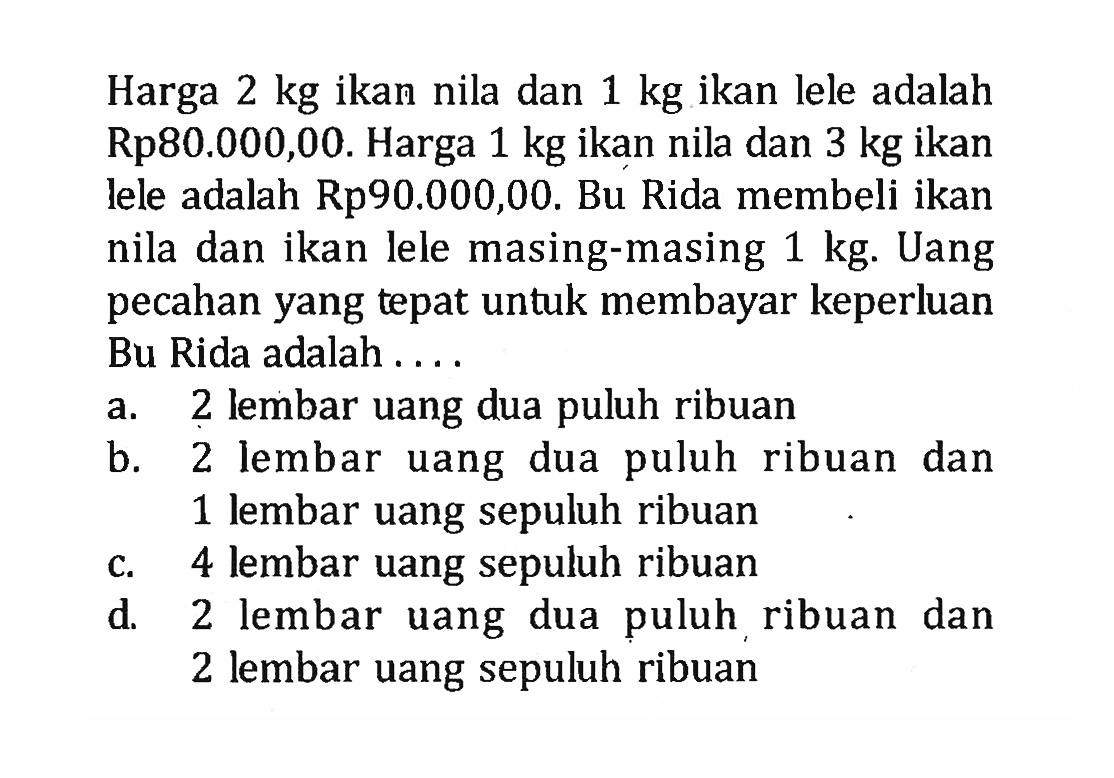 Harga 2 kg ikan nila dan 1 kg ikan lele adalah Rp80.000,00. Harga 1 kg ikan nila dan 3 kg ikan lele adalah Rp90.000,00. Bu Rida membeli ikan nila dan ikan lele masing-masing 1 kg. Uang pecahan yang tepat untuk membayar keperluan Bu Rida adalah.... a. 2 lembar uang dua puluh ribuan b. 2 lembar uang dua puluh ribuan dan 1 lembar uang sepuluh ribuan 4 c. 4 lembar uang sepuluh ribuan d. 2 lembar uang dua puluh ribuan dan 2 lembar uang sepuluh ribuan