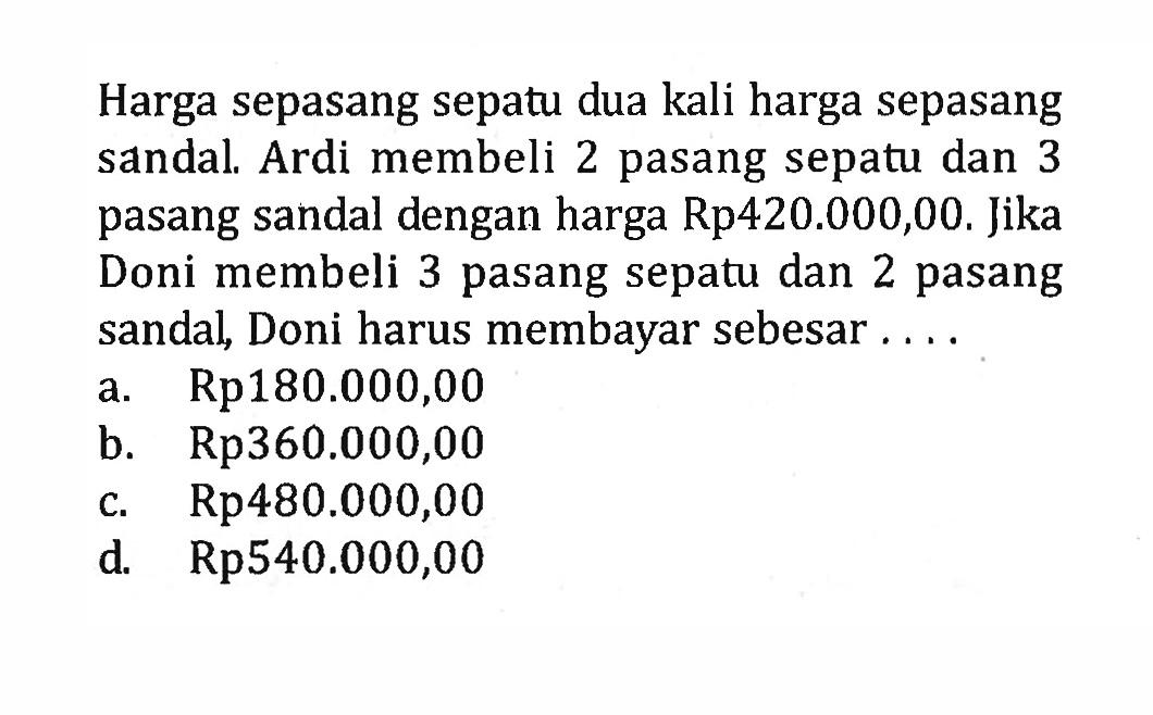 Harga sepasang sepatu dua kali harga sepasang
 sandal. Ardi membeli 2 pasang sepatu dan 3
 pasang sendal dengan harga Rp420.000,00. Jika
 Doni membeli 3 pasang sepatu dan 2 pasang
 sandal, Doni harus membayar sebesar ...
 a. Rp180.000,00
 b. Rp360.000,00
 c. Rp480.000,00
 d. Rp540.000,00