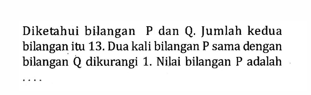 Diketahui bilangan P dan Q. Jumlah kedua bilangan itu 13. Dua kali bilangan P sama dengan bilangan Q dikurangi 1. Nilai bilangan P adalah ...