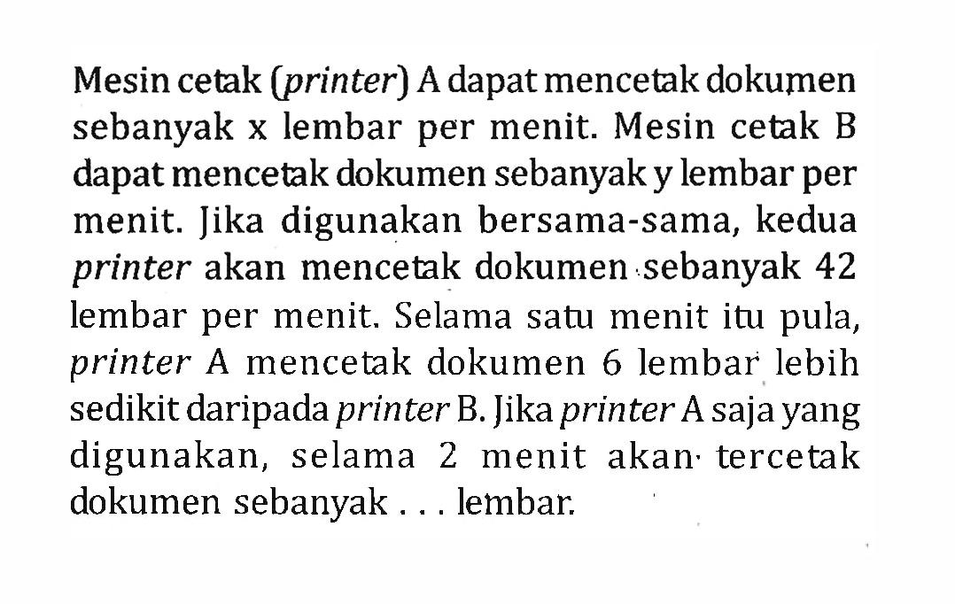 Mesin cetak (printer) A dapat mencetak dokumen sebanyak x lembar per menit. Mesin cetak B dapat mencetak dokumen sebanyak y lembar per menit. Jika digunakan bersama-sama, kedua printer akan mencetak dokumen sebanyak 42 lembar per menit. Selama satu menit itu pula, printer A mencetak dokumen 6 lembar lebih sedikit daripada printer B. Jika printer A saja yang digunakan, selama 2 menit akan tercetak dokumen sebanyak .... lembar.