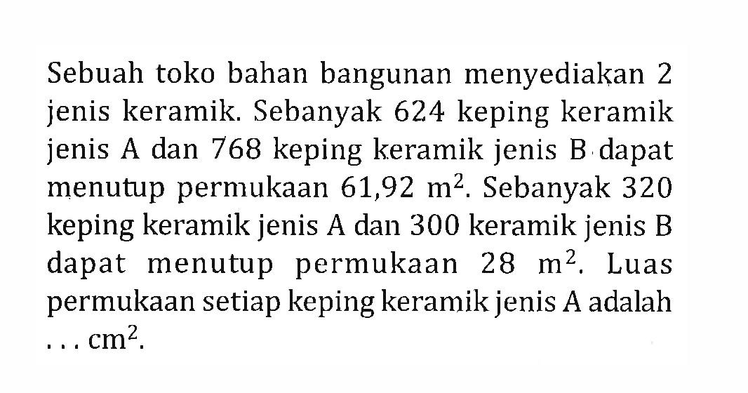 Sebuah toko bahan bangunan menyediakan 2 jenis keramik. Sebanyak 624 keping keramik jenis A dan 768 keping keramik jenis B  dapat menutup permukaan 61,92 m^2. Sebanyak 320 keping keramik jenis A dan 300 keramik jenis B dapat menutup permukaan 28 m^2, Luas permukaan setiap keping keramik jenis A adalah ... cm?.