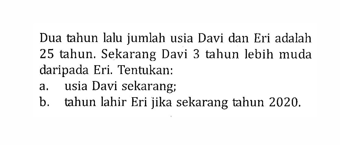 Dua tahun lalu jumlah usia Davi dan Eri adalah 25 tahun. Sekarang Davi 3 tahun lebih muda daripada Eri. Tentukan: a. usia Davi sekarang; b. tahun lahir Eri jika sekarang tahun 2020.