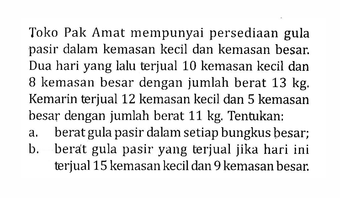 Toko Pak Amat mempunyai persediaan gula pasir dalam kemasan kecil dan kemasan besar. Dua hari yang lalu terjual 10 kemasan kecil dan 8 kemasan besar dengan jumlah berat 13 kg. Kemarin terjual 12 kemasan kecil dan 5 kemasan besar dengan jumlah berat 11 kg Tentukan: a. berat gula pasir dalam setiap bungkus besar; b. berat gula pasir yang terjual jika hari ini terjual 15 kemasan kecil dan 9 kemasan besar.