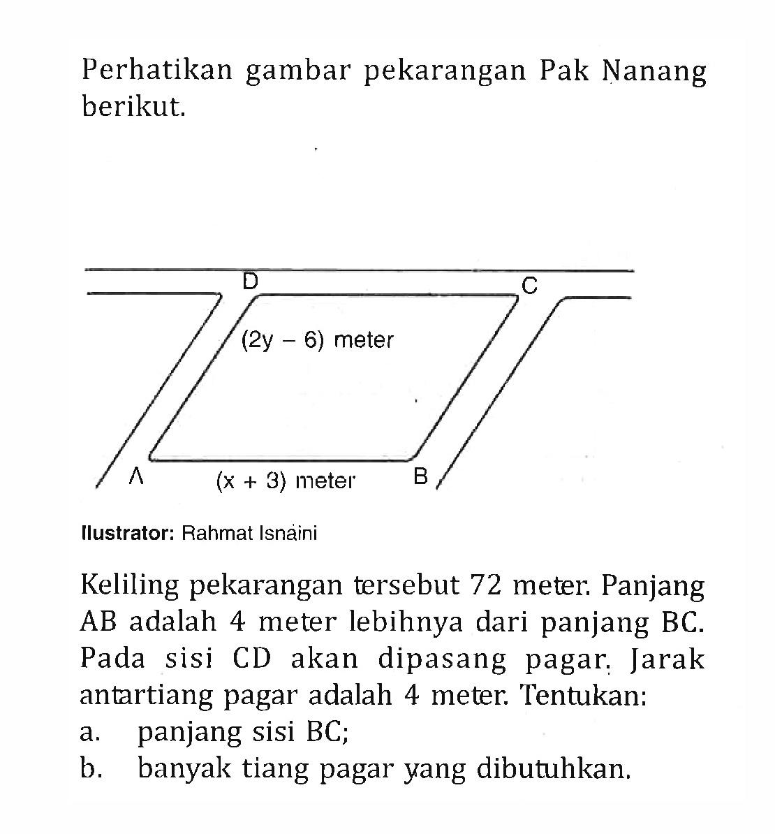 Perhatikan gambar pekarangan Pak Nanang berikut; (2y -6) meter ( X + 3) meter Ilustrator: Rahmat Isnaini Keliling pekarangan tersebut 72 meter. Panjang AB adalah 4 meter lebihnya dari panjang BC. Pada sisi CD akan dipasang pagar. Jarak antartiang pagar adalah 4 meter: Tentukan: a. panjang sisi BC; b. banyak tiang pagar yang dibutuhkan.