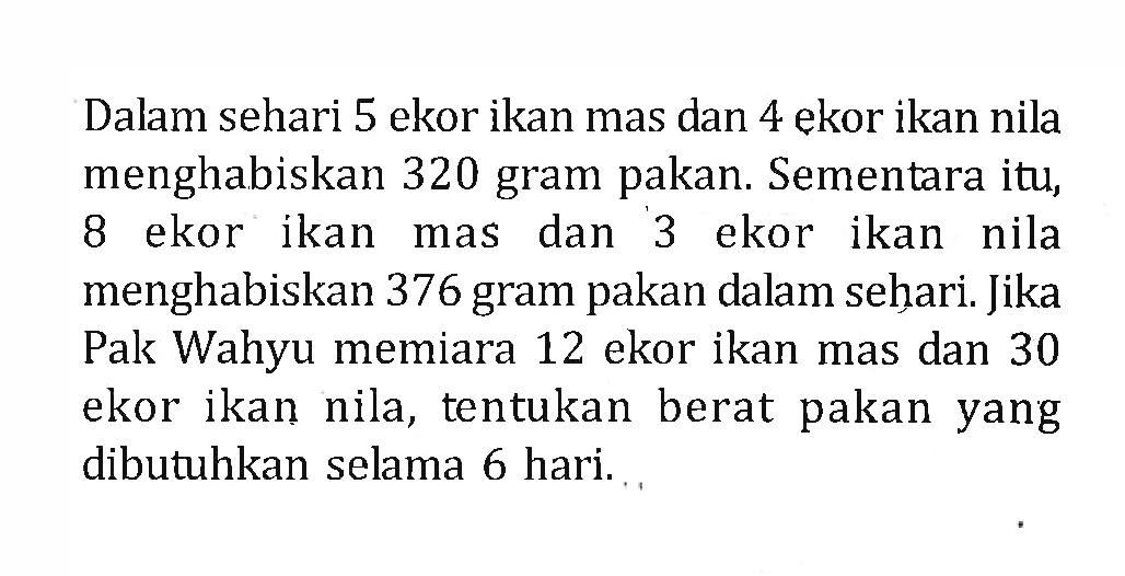 Dalam sehari 5 ekor ikan mas dan 4 ekor ikan nila menghabiskan 320 gram pakan. Sementara itu, 8 ekor ikan mas dan 3 ekor ikan nila menghabiskan 376 gram pakan dalam sehari: Jika Pak Wahyu memiara 12 ekor ikan mas dan 30 Pak ekor ikan nila, tentukan berat pakan yang dibutuhkan selama 6 hari.