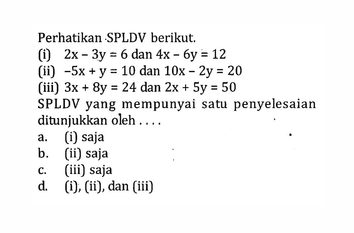 Perhatikan SPLDV berikut: (i) 2x - 3y = 6 dan 4x - 6y = 12 (ii) -5x + y = 10 dan 10x - 2y = 20 (iii) 3x + 8y = 24 dan 2x + 5y = 50 SPLDV yang mempunyai satu penyelesaian ditunjukkan oleh a. (i) saja b. (ii) saja c. (iii) saja d. (i), (ii), dan (iii)