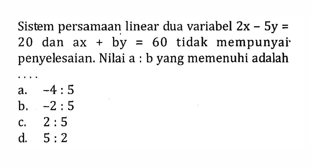 Sistem persamaan linear dua variabel 2x - 5y = 20 dan ax + by = 60 tidak mempunyai penyelesaian. Nilai a : b yang memenuhi adalah.... a. -4 : 5 b. -2 : 5 c. 2 : 5 d. 5 : 2