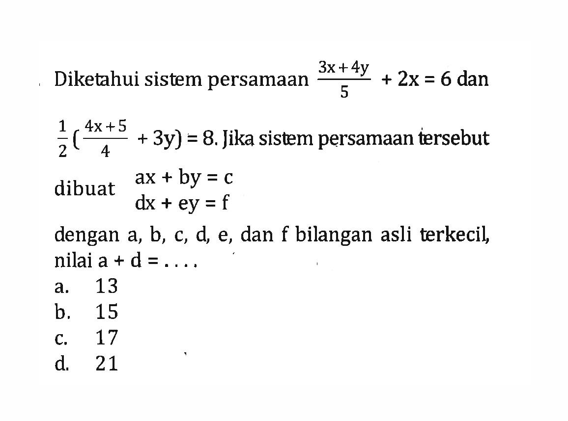 Diketahui sistem persamaan (3x + 4y)/5 + 2x = 6 dan 1/2 ((4x + 5)/4 + 3y) = 8. Jika sistem persamaan tersebut dibuat ax + by = c dx + ey = f dengan a, b, c, d, e, dan f bilangan asli terkecil, nilai a + d =... a. 13 b. 15 c. 17 d. 21