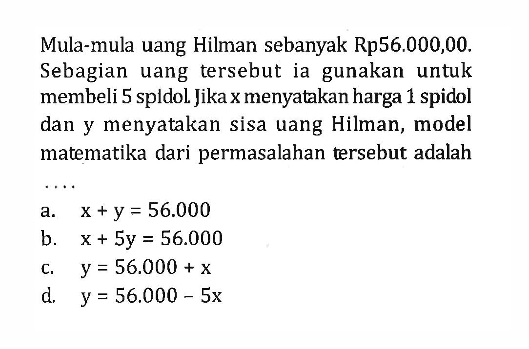 Mula-mula uang Hilman sebanyak Rp56.000,00. Sebagian uang tersebut ia gunakan untuk membeli 5 spldol. Jika x menyatakan harga 1 spidol dan y menyatakan sisa uang Hilman, model matematika dari permasalahan tersebut adalah a. x +y = 56.000 b. x + 5y = 56.000 c. y = 56.000 + x d. y = 56.000 - 5x