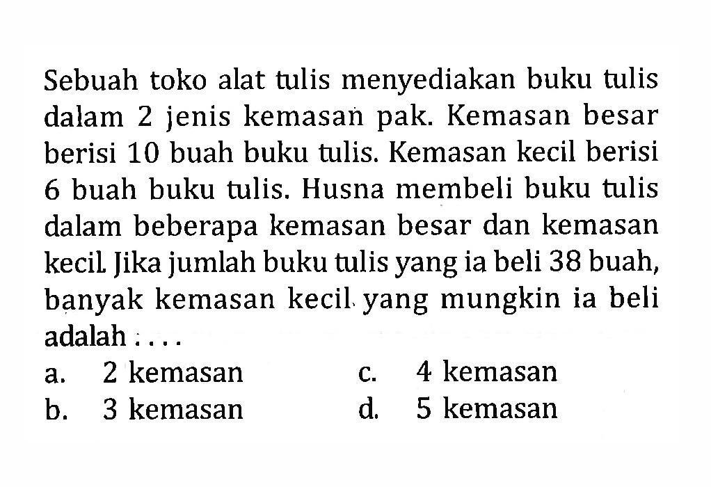 Sebuah toko alat tulis menyediakan buku tulis dalam 2 jenis kemasan pak. Kemasan besar berisi 10 buah buku tulis. Kemasan kecil berisi 6 buah buku tulis. Husna membeli buku tulis dalam beberapa kemasan besar dan kemasan kecil. Jika jumlah buku tulis yang ia beli 38 buah, banyak kemasan kecil yang mungkin ia beli adalah .....