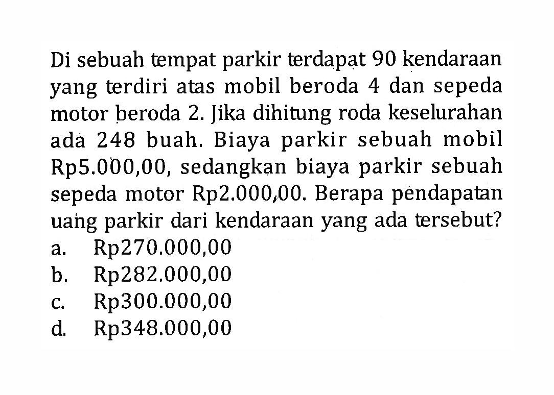 Di sebuah tempat parkir terdapat 90 kendaraan yang terdiri atas mobil beroda 4 dan sepeda motor beroda 2. Jika dihitung roda keselurahan 248 buah. Biaya parkir sebuah ada mobil Rp5.000,00, sedangkan biaya parkir sebuah sepeda motor Rp2.000,00. Berapa pendapatan uang parkir dari kendaraan yang ada tersebut? 
 
 a. Rp270.000,00 
 b. Rp282,000,00 
 c. Rp300.000,00 
 d. Rp348.000,00