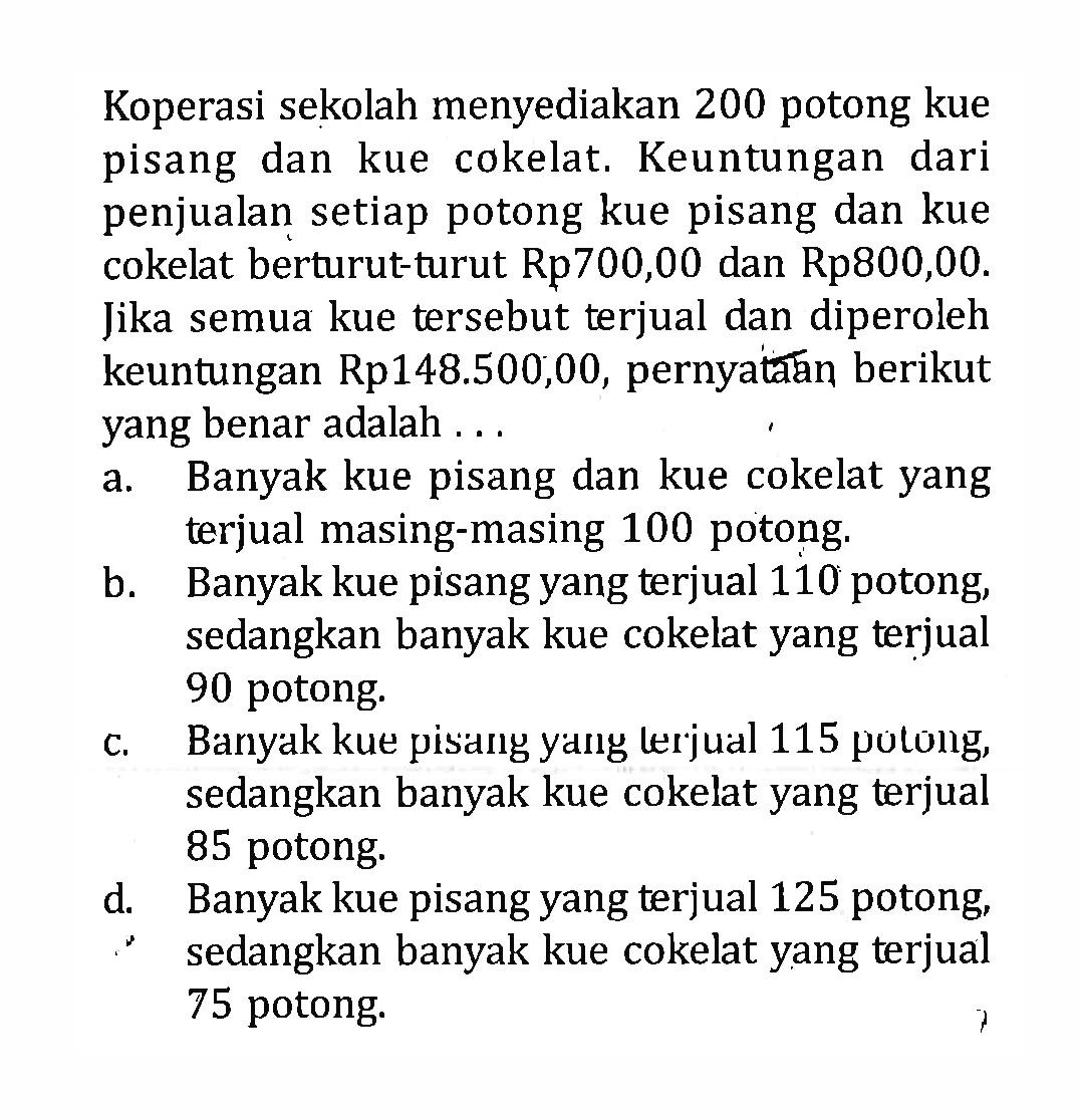 Koperasi sekolah menyediakan 200 potong kue pisang dan kue cokelat. Keuntungan dari penjualan setiap potong kue pisang dan kue cokelat berturut-turut Rp700,00 dan Rp800,00. Jika semua kue tersebut terjual dan diperoleh keuntungan Rp148.500,00, pernyatắan berikut yang benar adalah ... 
a. Banyak kue pisang dan kue cokelat yang terjual masing-masing 100 potong. 
b. Banyak kue pisang yang terjual 110 potong, sedangkan banyak kue cokelat yang terjual 90 potong. 
c. Banyak kue pisang yang lerjual 115 potong, sedangkan banyak kue cokelat yang terjual 85 potong. 
d. Banyak kue pisang yang terjual 125 potong, sedangkan banyak kue cokelat yang terjual 75 potong. 