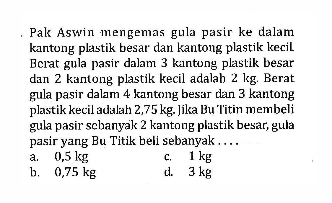 Pak Aswin mengemas gula pasir ke dalam kantong plastik besar dan kantong plastik kecil. Berat gula pasir dalam 3 kantong plastik besar dan 2 kantong plastik kecil adalah 2kg. Berat gula pasir dalam 4 kantong besar dan 3 kantong gula plastik kecil adalah 2,75 kg. Jika Bu Titin membeli gula pasir sebanyak 2 kantong plastik besar, gula pasir yang Bu Titik beli sebanyak ... a. 0,5 kg c. 1 kg b. 0,75 kg d. 3 kg