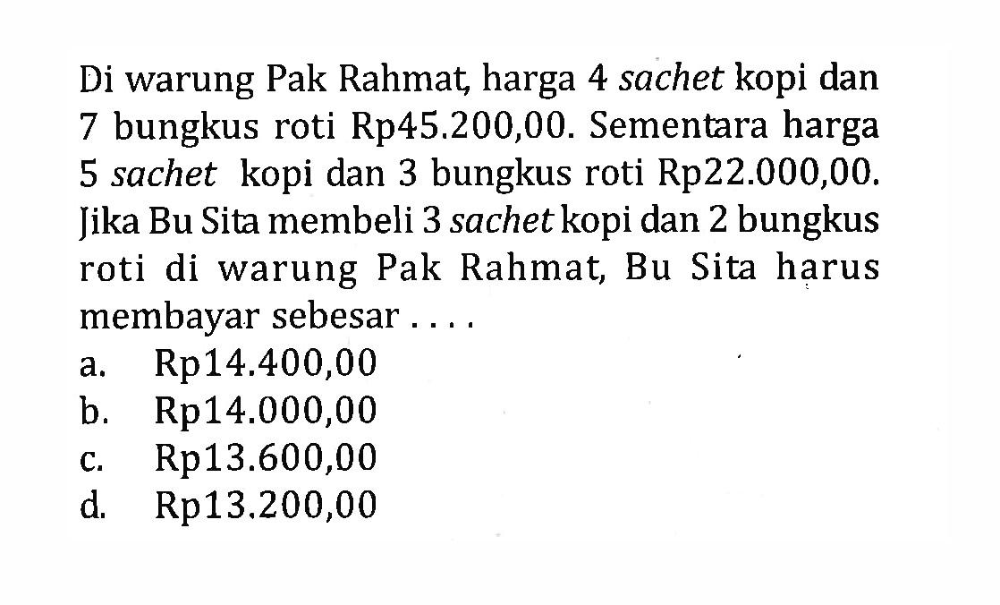 Di warung Pak Rahmat, harga 4 sachet kopi dan 7 bungkus roti Rp45.200,00. Sementara harga 5 sachet kopi dan 3 bungkus roti Rp22.000,00. Jika Bu Sita membeli 3 sachet kopi dan 2 bungkus roti di warung Pak Rahmat, Bu Sita harus membayar sebesar .... a.Rp14.400,00 b. Rp14.000,00 c. Rp13.600,00 d, Rp13.200,00