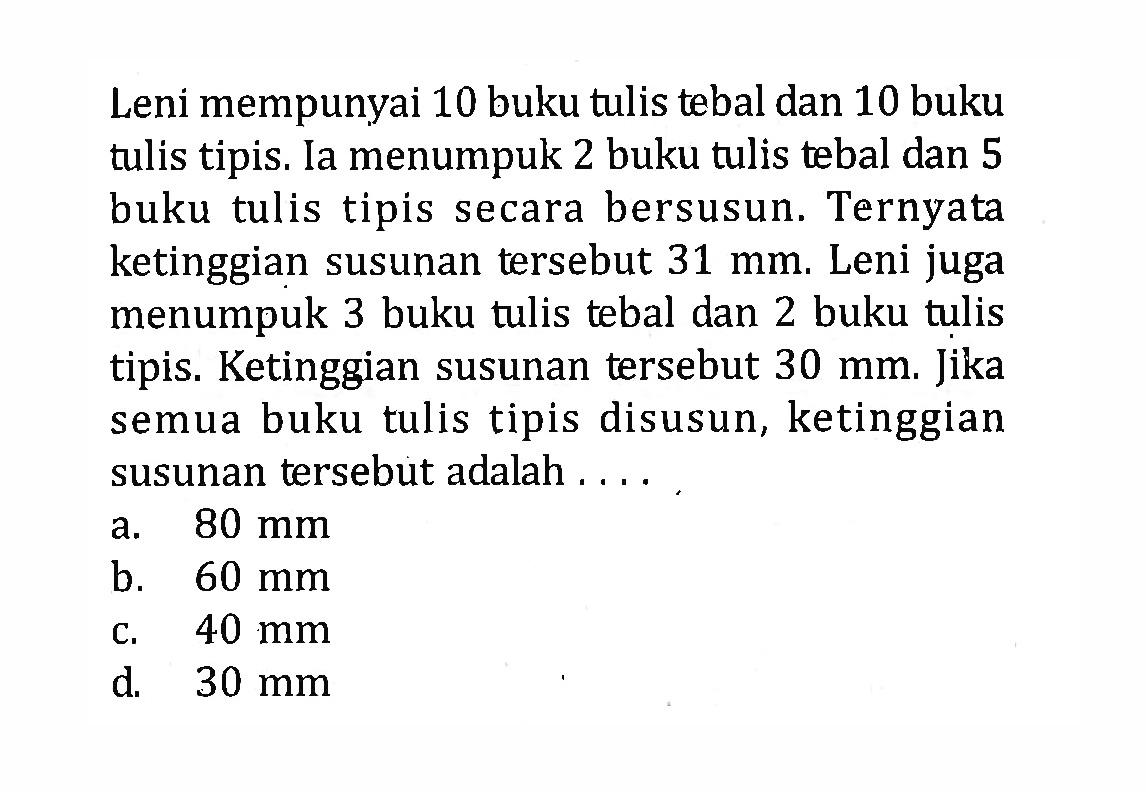 Leni mempunyai 10 buku tulis tebal dan 10 buku tulis tipis. Ia menumpuk 2 buku tulis tebal dan 5 buku tulis tipis secara bersusun. Ternyata ketinggian susunan tersebut 31 mm. Leni juga menumpuk 3 buku tulis tebal dan 2 buku tulis tipis. Ketinggian susunan tersebut 30 mm. Jika semua buku tulis tipis disusun, ketinggian susunan tersebut adalah a. 80 mm b. 60 mm c. 40 mm d. 30 mm