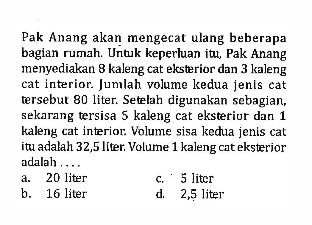 Pak Anang akan mengecat ulang beberapa bagian rumah. Untuk keperluan itu, Pak Anang menyediakan 8 kaleng cat eksterior dan 3 kaleng cat interior. Jumlah volume kedua jenis cat tersebut 80 liter. Setelah digunakan sebagian, sekarang tersisa 5 kaleng cat eksterior dan 1 kaleng cat interior. Volume sisa kedua jenis cat itu adalah 32,5 liter. Volume 1 kaleng cat eksterior adalah.... a. 20 liter b. 16 liter c. 5 liter d. 2,5 liter