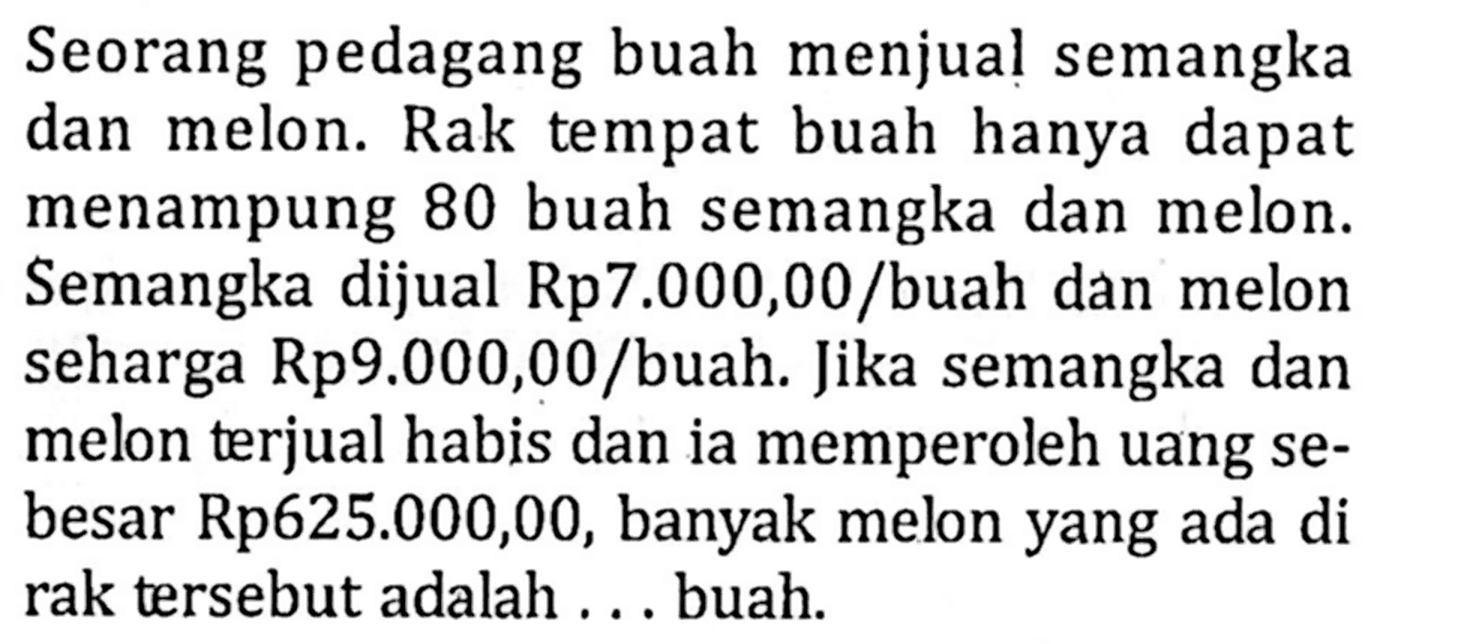 Seorang pedagang buah menjual semangka dan melon. Rak tempat buah hanya dapat menampung 80 buah semangka dan melon. Semangka dijual Rp7.000,00 /buah dan melon seharga Rp9.000,00 /buah: Jika semangka dan melon terjual habis dan ia memperoleh uang se- besar Rp625.000,00, banyak melon yang ada di rak tersebut adalah ..... buah