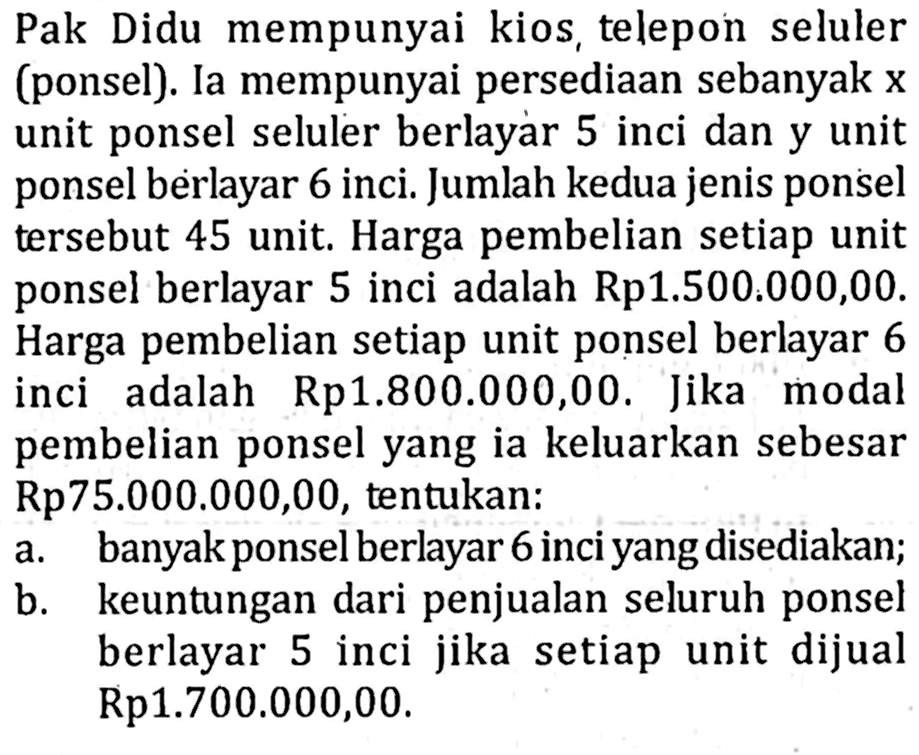 Pak Didu mempunyai kios, telepon seluler (ponsel). Ia mempunyai persediaan sebanyak x unit ponsel seluler berlayar 5 inci dan y unit ponsel berlayar 6 inci. Jumlah kedua jenis ponsel tersebut 45 unit. Harga pembelian setiap unit ponsel berlayar 5 inci adalah Rp1.500.000,00. Harga pembelian setiap unit ponsel berlayar 6 inci adalah Rp1.800.000,00. Jika modal pembelian ponsel yang ia keluarkan sebesar Rp75.000.000,00, tentukan: a. banyak ponsel berlayar 6 inci yang disediakan; b. keuntungan dari penjualan seluruh ponsel berlayar 5 inci jika setiap unit dijual Rp1.700.000,00.