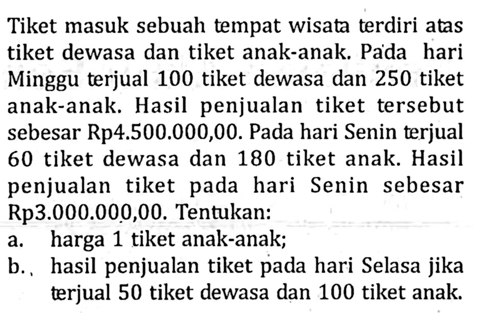 Tiket masuk sebuah tempat wisata terdiri atas tiket dewasa dan tiket anak-anak.Pada hari Minggu terjual 100 tiket dewasa dan 250 tiket anak-anak. Hasil penjualan tiket tersebut sebesar Rp4.500.000,00. Pada hari Senin terjual 60 tiket dewasa dan 180 tiket anak. Hasil penjualan tiket pada hari Senin sebesar Rp3.000.000,00. Tentukan: a. harga 1 tiket anak-anak; b.. hasil penjualan tiket pada hari Selasa jika terjual 50 tiket dewasa dan 100 tiket anak.