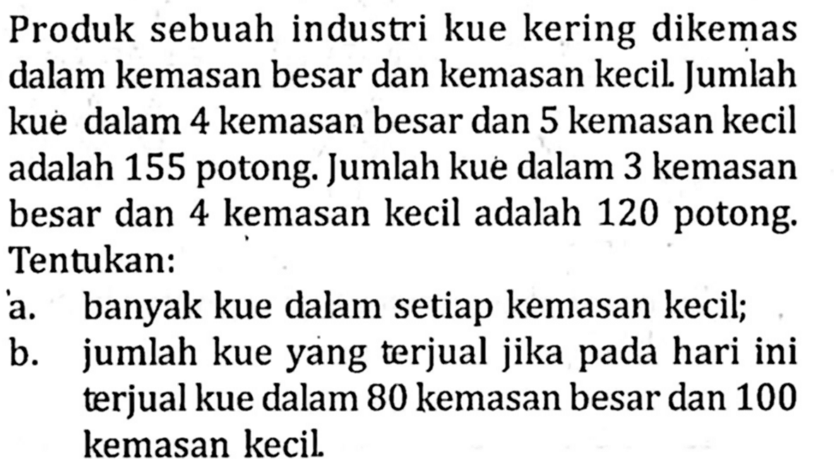 Produk sebuah industri kue kering dikemas dalam kemasan besar dan kemasan kecil Jumlah kue dalam 4 kemasan besar dan 5 kemasan kecil adalah 155 potong: Jumlah kue dalam 3 kemasan besar dan 4 kemasan kecil adalah 120 potong: Tentukan: a. banyak kue dalam setiap kemasan kecil; b. jumlah kue yang terjual jika b pada hari ini terjual kue dalam 80 kemasan besar dan 100 kemasan kecil.