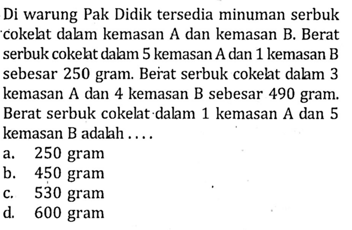 Di warung Pak Didik tersedia minuman serbuk cokelat dalam kemasan A dan kemasan B. Berat serbuk cokelat dalam 5 kemasan A dan 1 kemasan B sebesar 250 gram. Berat serbuk cokelat dalam 3 kemasan A dan 4 kemasan B sebesar 490 gram. Berat serbuk cokelat dalam 1 kemasan A dan 5 kemasan B adalah ... a. 250 gram b. 450 gram c. 530 gram d. 600 gram