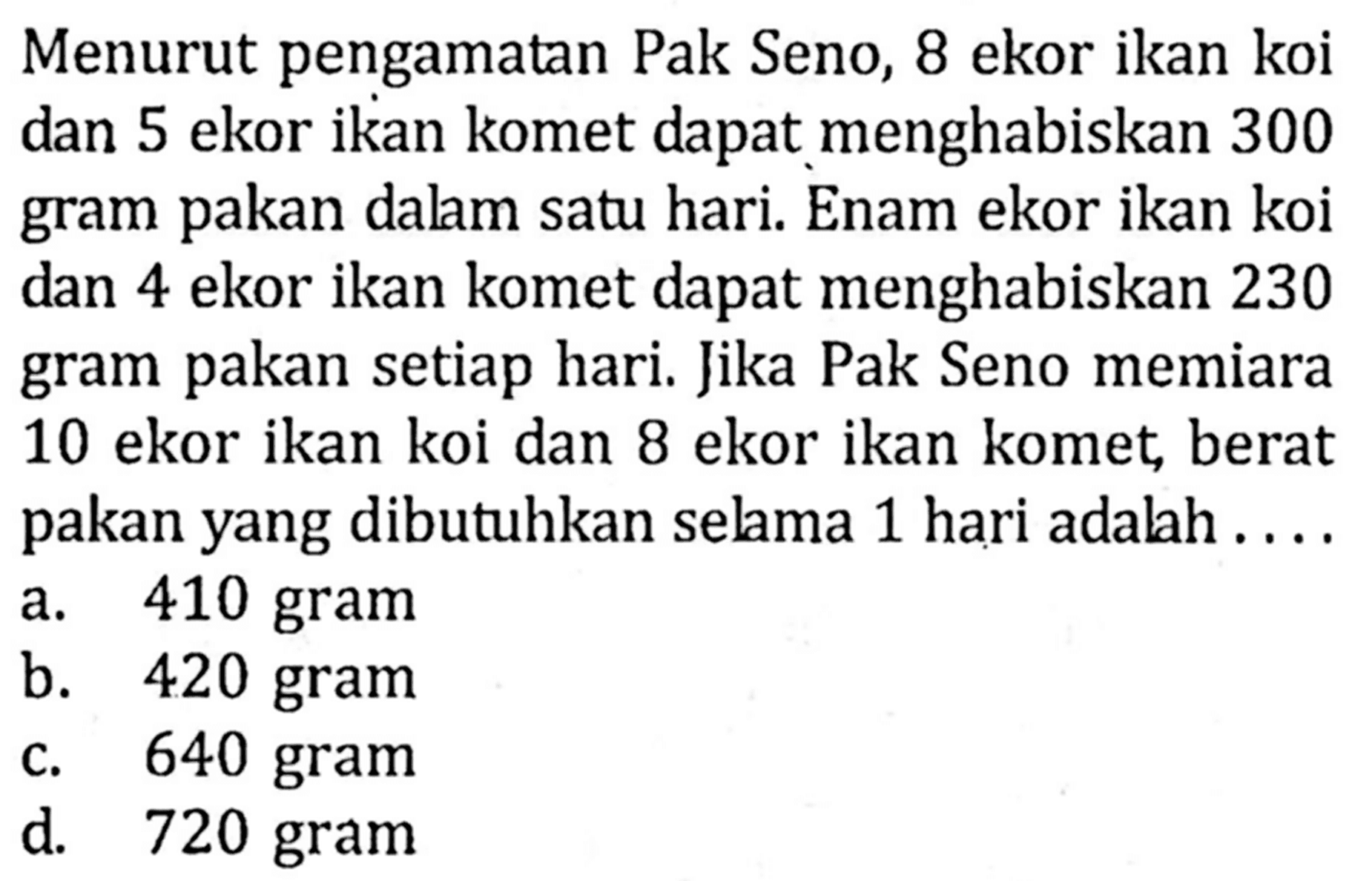 Menurut pengamatan Pak Seno, 8 ekor ikan koi dan 5 ekor ikan komet dapat menghabiskan 300 gram pakan dalam satu hari. Enam ekor ikan koi dan 4 ekor ikan komet dapat menghabiskan 230 gram pakan setiap hari. Jika Pak Seno memiara 10 ekor ikan koi dan 8 ekor ikan komet, berat pakan yang dibutuhkan selama 1 hari adalah ....