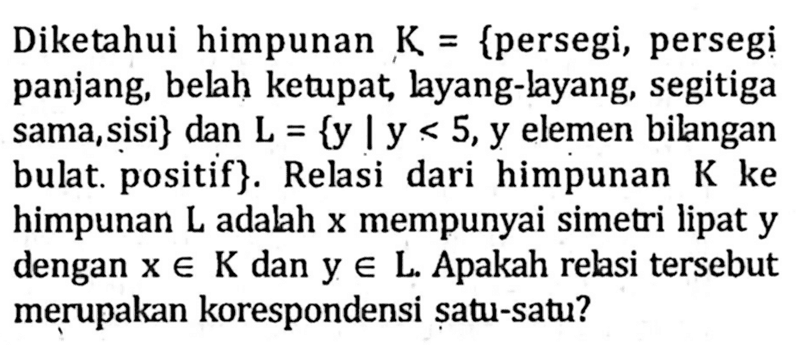 Diketahui himpunan K = {persegi, persegi panjang, belah ketupat layang-layang, segitiga sama,sisi} dan L = {y |y < 5,y elemen bilangan bulat: positif}. Relasi dari himpunan K ke himpunan L adalah x mempunyai simetri lipat y dengan x € K dan y € L Apakah relasi tersebut merupakan korespondensi satu-satu?