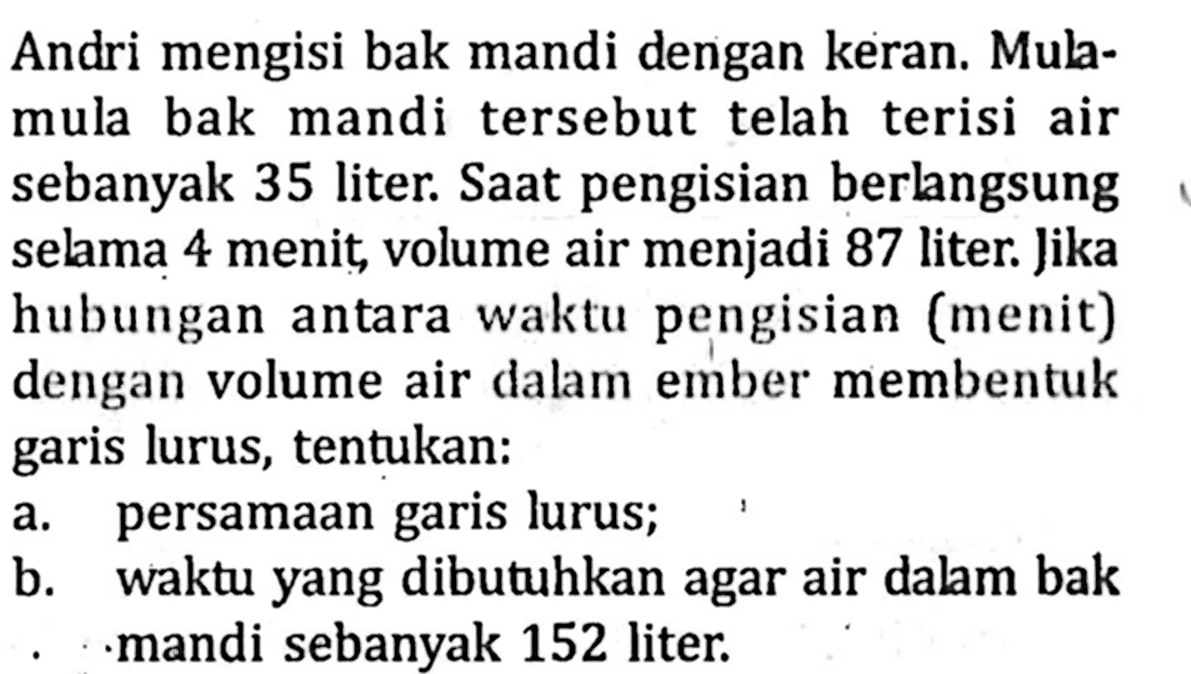 Andri mengisi bak mandi dengan keran. Mulamula bak mandi tersebut telah terisi air sebanyak 35 liter. Saat pengisian berlangsung selama 4 menit, volume air menjadi 87 liter. Jika hubungan antara waktu pengisian (menit) dengan volume air dalam ember membentuk garis lurus, tentukan:a. persamaan garis lurus;b. waktu yang dibutuhkan agar air dalam bak mandi sebanyak 152 liter.