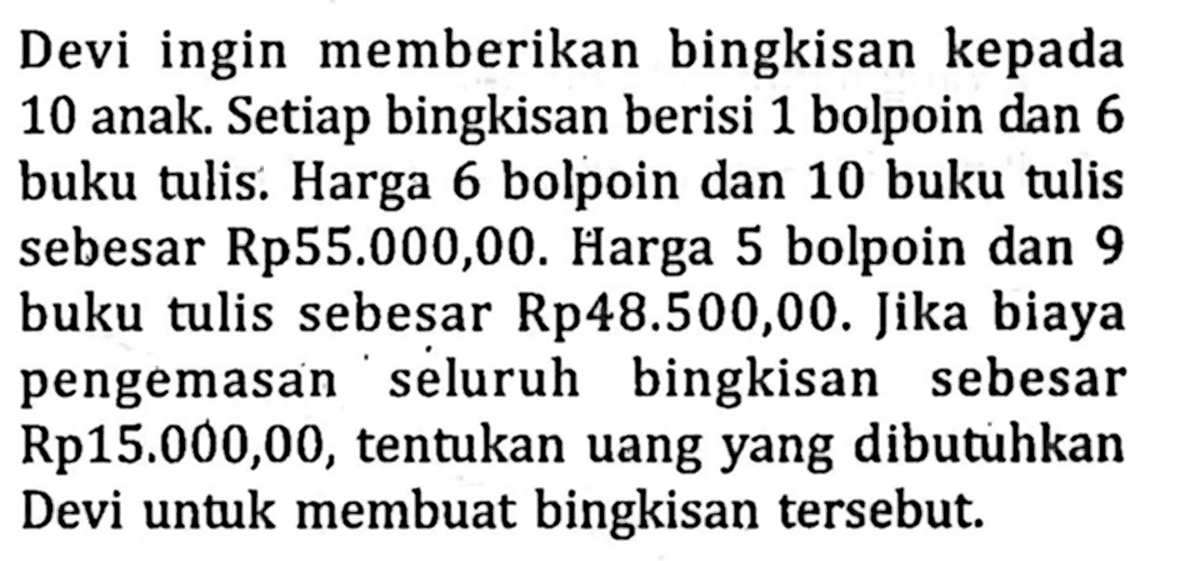 Devi ingin memberikan bingkisan kepada 10 anak. Setiap bingkisan berisi 1 bolpoin dan 6 buku tulis. Harga 6 bolpoin dan 10 buku tulis sebesar Rp55.000,00. Harga 5 bolpoin dan 9 buku tulis sebesar Rp48.500,00. Jika biaya pengemasan seluruh bingkisan sebesar Rp15.000,00, tentukan uang yang dibutuhkan Devi untuk membuat bingkisan tersebut.