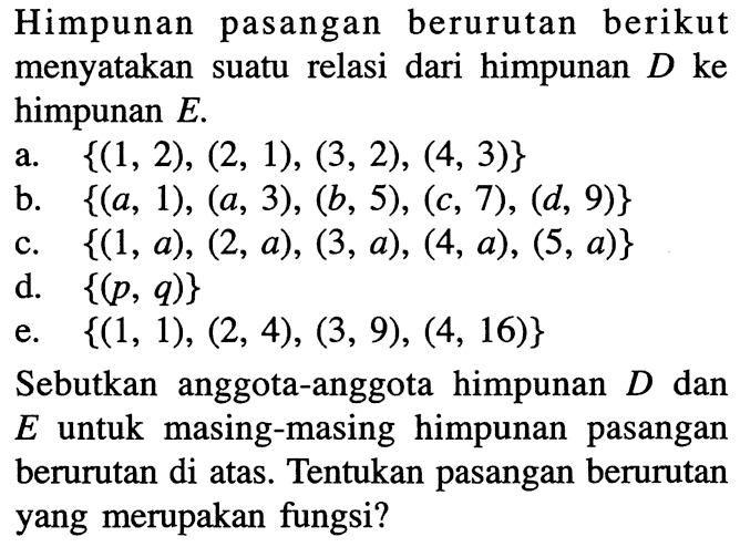 Himpunan pasangan berurutan berikut menyatakan  suatu relasi dari himpunan D ke himpunan E. a. {(1, 2), (2, 1), (3, 2), (4, 3)} b. {(a, 1), (a, 3), (b, 5), (c, 7), (d, 9)} c. {(1, 0), (2, a), (3, a), (4, 0), (5, a)} d. {(p, q)} e. {(1, 1), (2, 4), (3,9), (4, 16)} Sebutkan anggota-anggota  himpunan D dan E untuk  masing-masing himpunan  pasangan berurutan di atas. Tentukan pasangan berurutan yang merupakan fungsi?