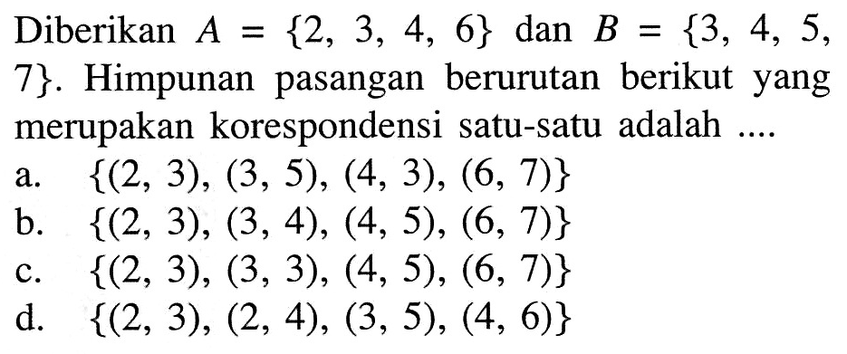 Diberikan A = {2, 3, 4, 6} dan B = {3, 4, 5, = = 7}. Himpunan pasangan berurutan berikut yang merupakan korespondensi satu-satu adalah ....