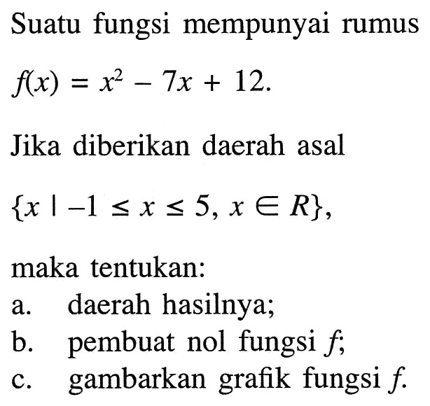 Suatu fungsi mempunyai rumus f(x) = x^2 - 7x + 12. Jika diberikan daerah asal {x | -1 <= x <= 5,x e R}, maka tentukan: a. daerah hasilnya; b. pembuat nol fungsi f; c. gambarkan grafik fungsi f.