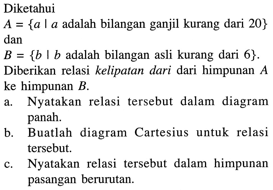 Diketahui A = {a | a adalah bilangan ganjil kurang dari 20} dan B = {b | b adalah bilangan asli kurang dari 6}. Diberikan relasi kelipatan dari dari himpunan A ke himpunan B. a. Nyatakan relasi tersebut dalam diagram panah. b. Buatlah diagram Cartesius untuk relasi tersebut. c. Nyatakan relasi tersebut dalam himpunan pasangan berurutan.