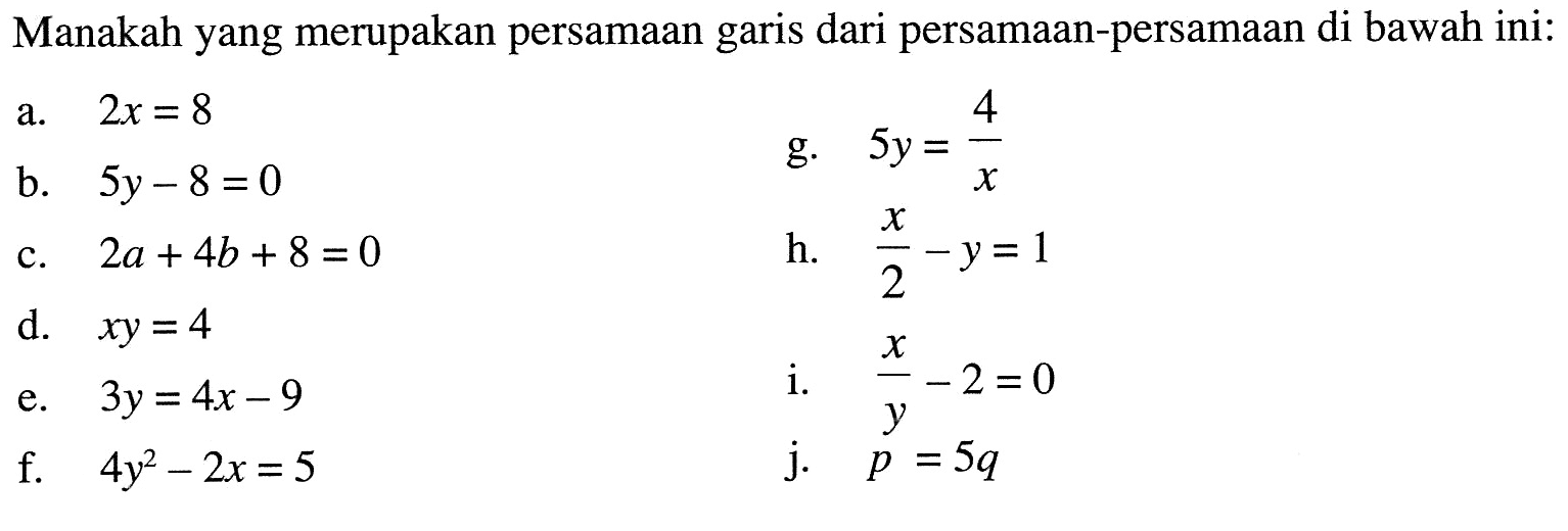 Manakah yang merupakan persamaan garis dari persamaan-persamaan di bawah ini:  a. 2x = 8 b. 5y - 8 = 0 c. 2a + 4b + 8 = 0 d. xy = 4 e. 3y = 4x - 9 f. 4y^2 - 2x = 5 g. 5y = 4/x h. x/2 - y = 1 i. x/y - 2 = 0 j. p = 5q