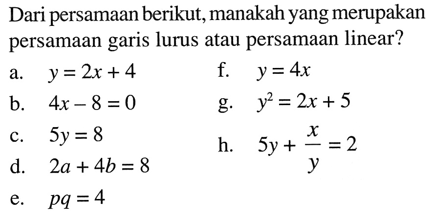 Dari persamaan berikut,manakah yang merupakan persamaan garis lurus atau persamaan linear? a. y = 2x + 4 f. y = 4x b. 4x - 8 = 0 g. y^2 = 2x + 5 c. 5y = 8 h. 5y + x/y = 2 d. 2a + 4b = 8 e. pq = 4