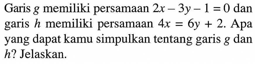 Garis g memiliki persamaan 2x-3y-1=0 dan garis h memiliki persamaan 4x=6y+2. Apa yang dapat kamu simpulkan tentang garis g dan h? Jelaskan.