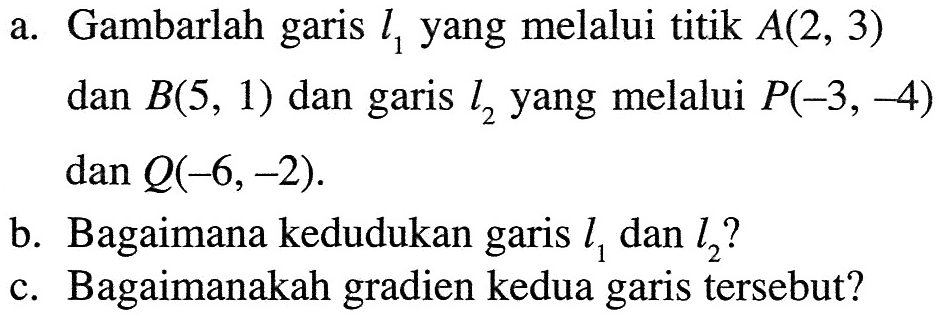 a. Gambarlah garis l1, yang melalui titik A(2, 3) dan B(5, 1) dan garis l2 yang melalui P(-3, -4) dan Q(-6, -2). b. Bagaimana kedudukan garis l1 dan l2? c. Bagaimanakah gradien kedua garis tersebut?