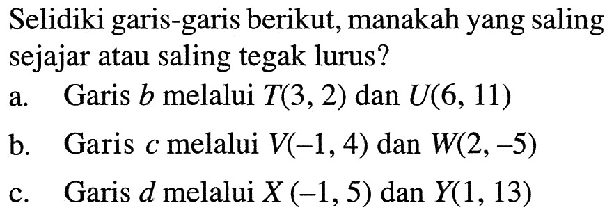 Selidiki garis-garis berikut, manakah yang saling sejajar atau saling tegak lurus? a. Garis b melalui T(3, 2) dan U(6, 11) b. Garis c melalui V(-1, 4) dan W(2, -5) c. Garis d melalui X (-1,5) dan Y(1, 13)