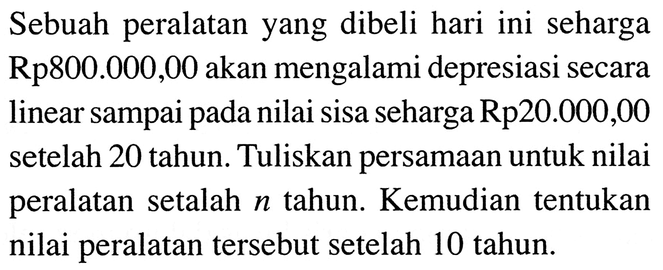 Sebuah peralatan yang dibeli hari ini seharga Rp800.000,00 akan mengalami depresiasi secara linear sampai pada nilai sisa seharga Rp20.000,00 setelah 20 tahun. Tuliskan persamaan untuk nilai peralatan setalah  n  tahun. Kemudian tentukan nilai peralatan tersebut setelah 10 tahun.