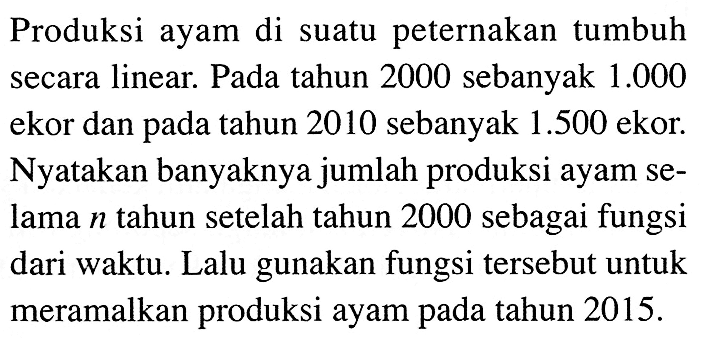 Produksi ayam di peternakan tumbuh suatu secara linear. Pada tahun 2000 sebanyak 1.000 ekor dan pada tahun 2010 sebanyak 1.500 ekor. Nyatakan banyaknya jumlah produksi ayam selama n tahun setelah tahun 2000 sebagai fungsi dari waktu. Lalu gunakan fungsi tersebut untuk meramalkan produksi ayam pada tahun 2015.