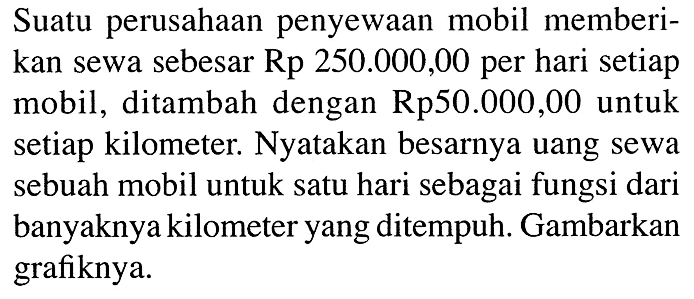 Suatu perusahaan penyewaan mobil memberikan sewa sebesar Rp 250.000,00 per hari setiap mobil, ditambah dengan Rp50.000,00 untuk setiap kilometer. Nyatakan besarnya uang sewa sebuah mobil untuk satu hari sebagai fungsi dari banyaknya kilometer yang ditempuh. Gambarkan grafiknya.