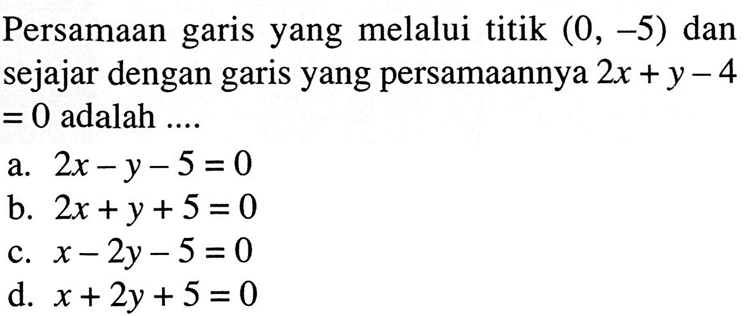 Persamaan garis yang melalui titik (0, -5) dan sejajar dengan garis yang persamaannya 2x +y - 4 =0 adalah .....