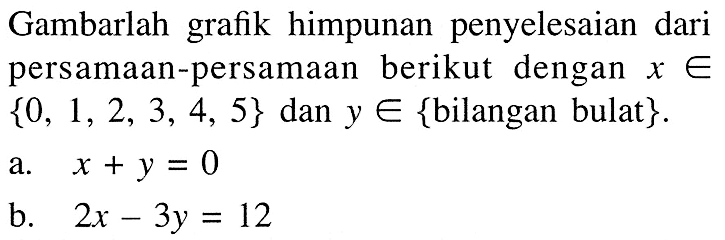 Gambarlah grafik himpunan penyelesaian dari persamaan-persamaan berikut dengan x e {0, 1, 2, 3, 4, 5} dan y e {bilangan bulat}. a. x+y=0 b. 2x-3y=12