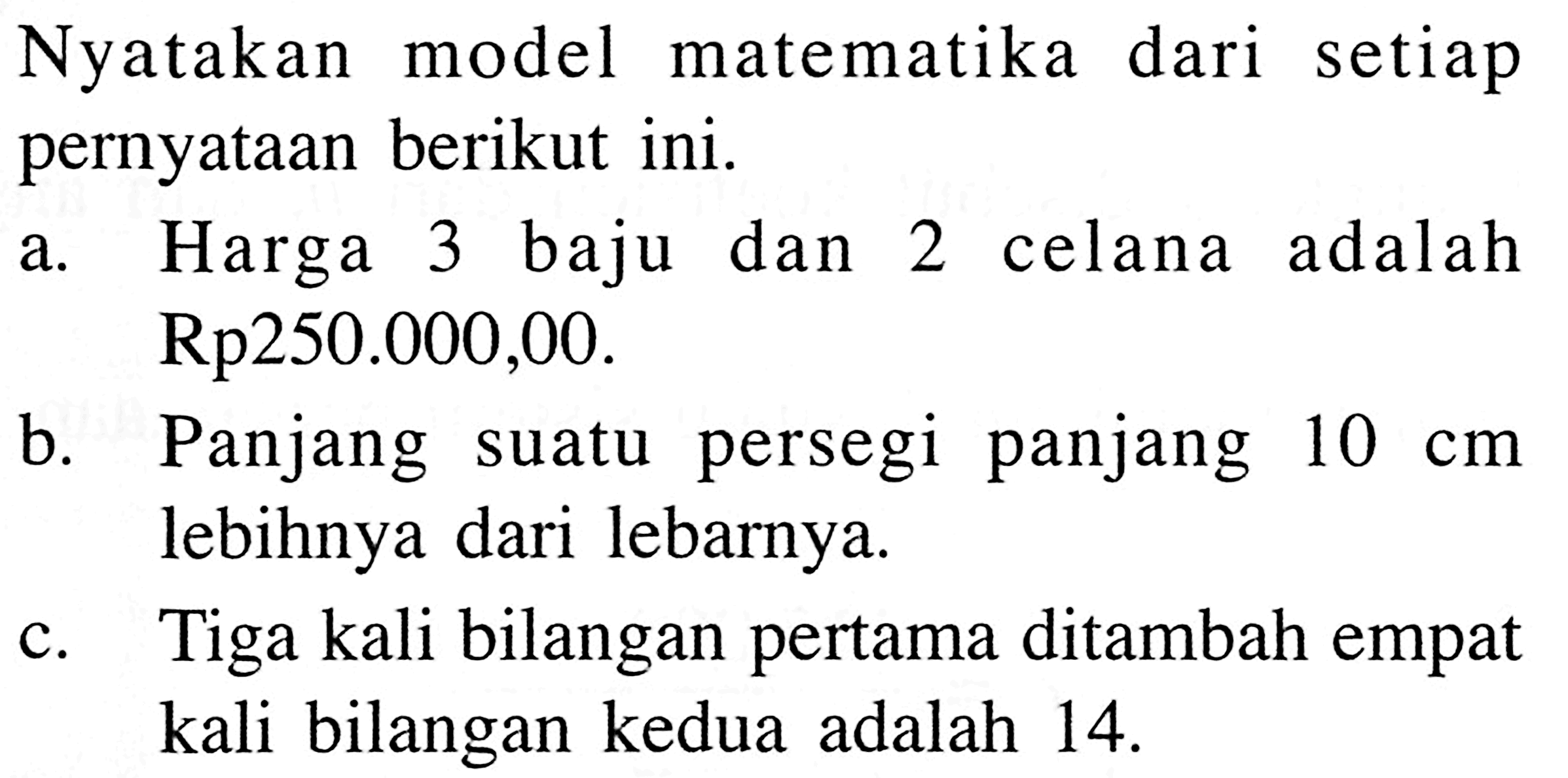 Nyatakan model matematika dari setiap pernyataan berikut ini. a. Harga 3 baju dan 2 celana adalah Rp250.000,00. b. Panjang suatu persegi panjang 10 cm lebih dari lebarnya c. Tiga kali bilangan pertama ditambah empat kali bilangan kedua adalah 14.