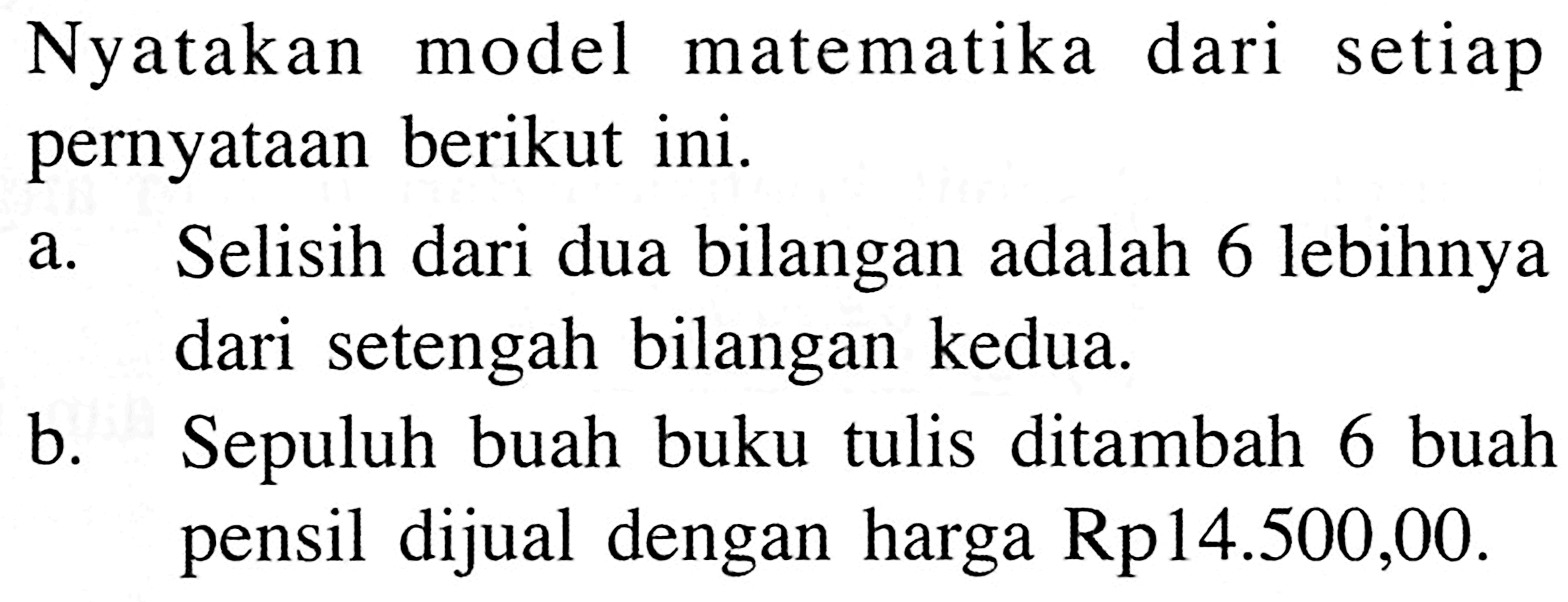 Nyatakan model matematika dari setiap pernyataan berikut ini. a. Selisih dari dua bilangan adalah 6 lebihnya dari setengah bilangan kedua. b. Sepuluh buah buku tulis ditambah 6 buah pensil dijual dengan harga Rp 14.500,00