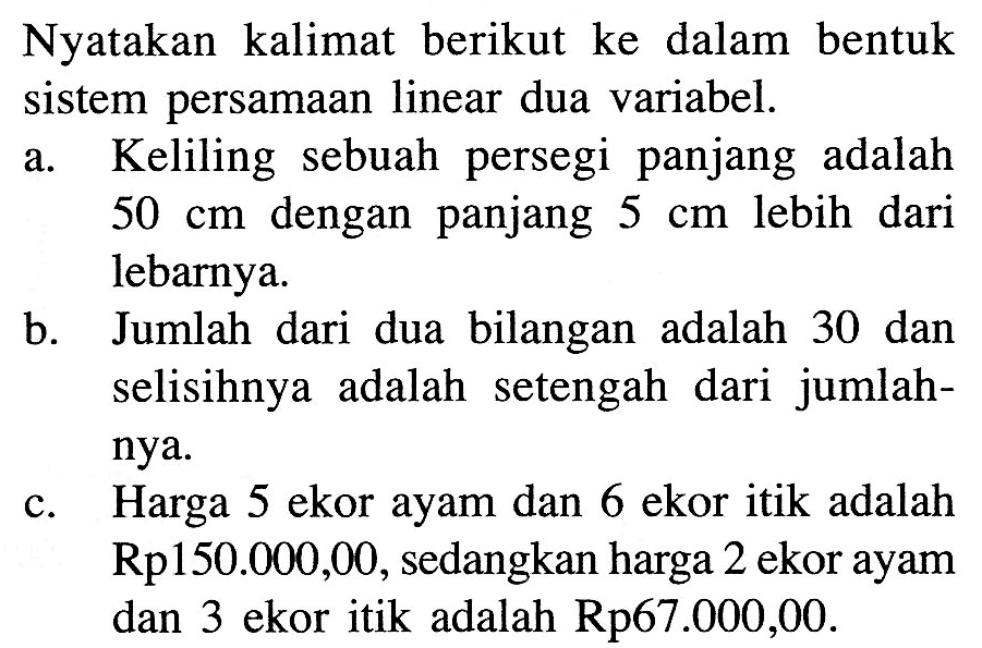 Nyatakan kalimat berikut ke dalam bentuk sistem persamaan linear dua variabel. a. Keliling sebuah persegi panjang adalah 50 cm dengan panjang 5 cm lebih dari lebarnya. b. Jumlah dari dua bilangan adalah 30 dan selisihnya adalah setengah dari jumlah-nya. c. Harga 5 ekor ayam dan 6 ekor itik adalah Rp150.000,00, sedangkan harga 2 ekor ayam dan 3 ekor itik adalah Rp67.000,00.